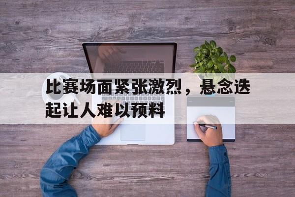 比赛场面紧张激烈，悬念迭起让人难以预料