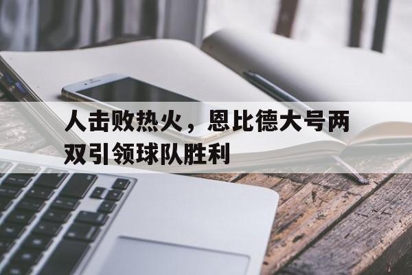 人击败热火，恩比德大号两双引领球队胜利