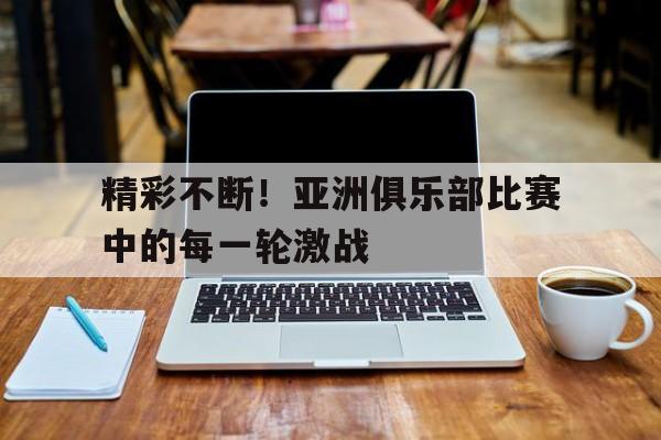 精彩不断！亚洲俱乐部比赛中的每一轮激战